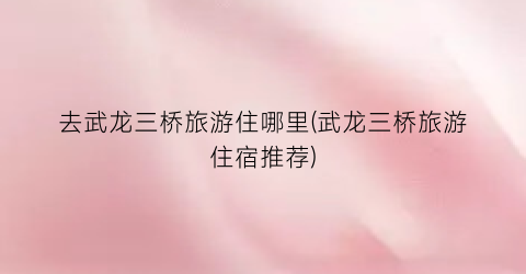 去武龙三桥旅游住哪里(武龙三桥旅游住宿推荐)