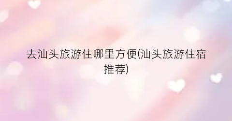 去汕头旅游住哪里方便(汕头旅游住宿推荐)