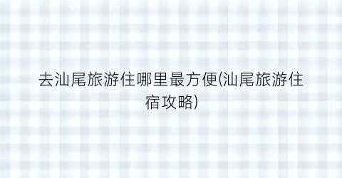 去汕尾旅游住哪里最方便(汕尾旅游住宿攻略)
