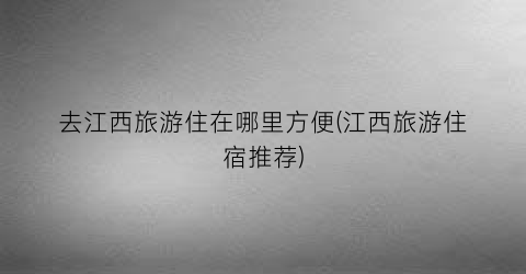 去江西旅游住在哪里方便(江西旅游住宿推荐)