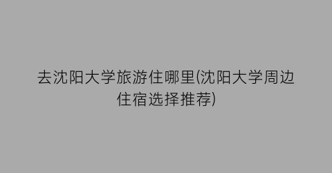 去沈阳大学旅游住哪里(沈阳大学周边住宿选择推荐)