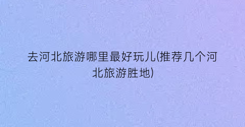 去河北旅游哪里最好玩儿(推荐几个河北旅游胜地)