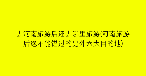 去河南旅游后还去哪里旅游(河南旅游后绝不能错过的另外六大目的地)