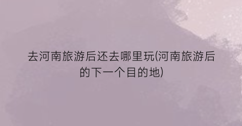 去河南旅游后还去哪里玩(河南旅游后的下一个目的地)