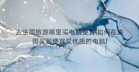 去法国旅游哪里买电脑便宜(如何在法国买到便宜又优质的电脑)