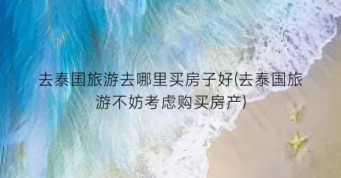 去泰国旅游去哪里买房子好(去泰国旅游不妨考虑购买房产)