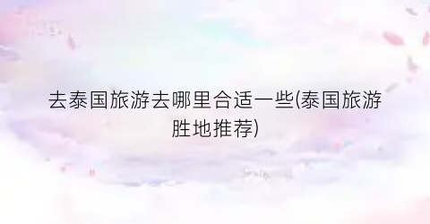 去泰国旅游去哪里合适一些(泰国旅游胜地推荐)