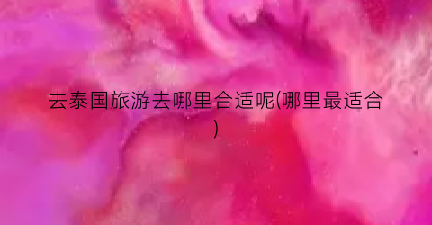 去泰国旅游去哪里合适呢(哪里最适合)