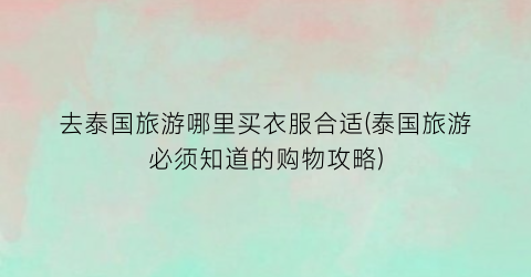 去泰国旅游哪里买衣服合适(泰国旅游必须知道的购物攻略)
