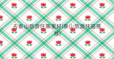 去泰山旅游住哪里好(泰山旅游住宿推荐)