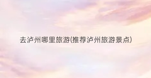 去泸州哪里旅游(推荐泸州旅游景点)
