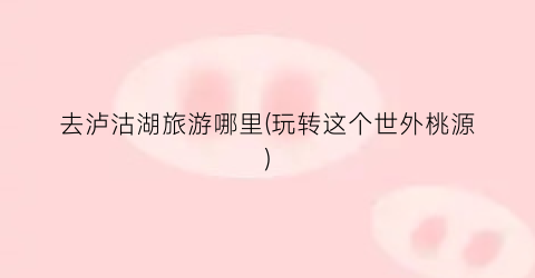 去泸沽湖旅游哪里(玩转这个世外桃源)
