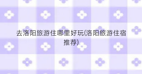 去洛阳旅游住哪里好玩(洛阳旅游住宿推荐)
