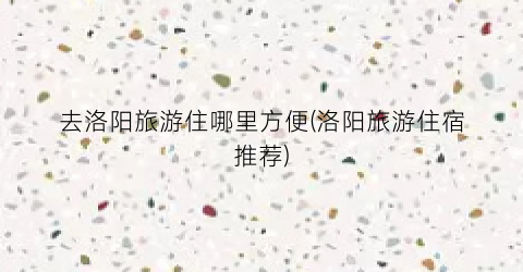 去洛阳旅游住哪里方便(洛阳旅游住宿推荐)