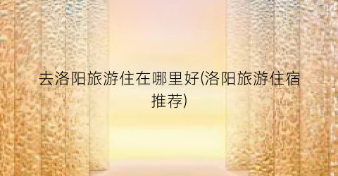 去洛阳旅游住在哪里好(洛阳旅游住宿推荐)