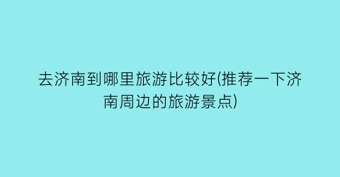 去济南到哪里旅游比较好(推荐一下济南周边的旅游景点)