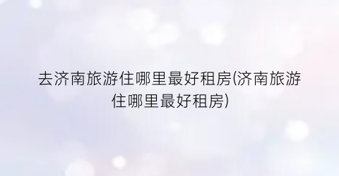 去济南旅游住哪里最好租房(济南旅游住哪里最好租房)