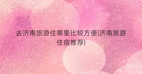 去济南旅游住哪里比较方便(济南旅游住宿推荐)