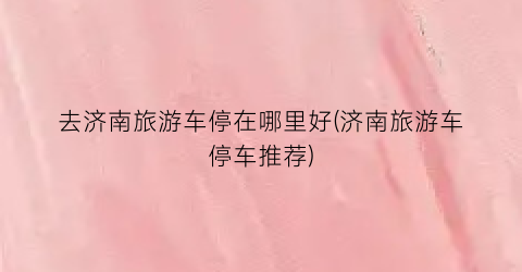 去济南旅游车停在哪里好(济南旅游车停车推荐)