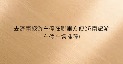 去济南旅游车停在哪里方便(济南旅游车停车场推荐)