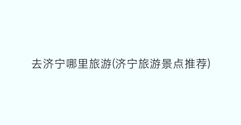 去济宁哪里旅游(济宁旅游景点推荐)