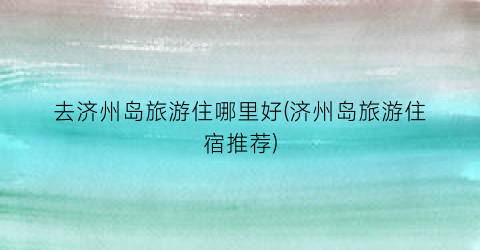 去济州岛旅游住哪里好(济州岛旅游住宿推荐)