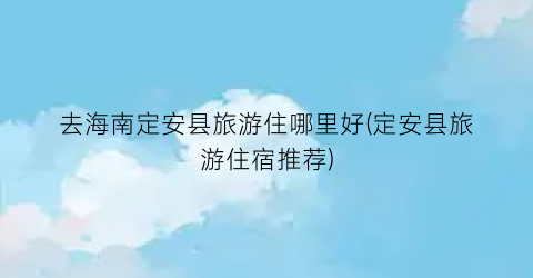 去海南定安县旅游住哪里好(定安县旅游住宿推荐)