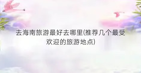 去海南旅游最好去哪里(推荐几个最受欢迎的旅游地点)