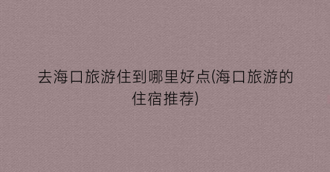 去海口旅游住到哪里好点(海口旅游的住宿推荐)