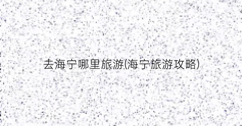 去海宁哪里旅游(海宁旅游攻略)