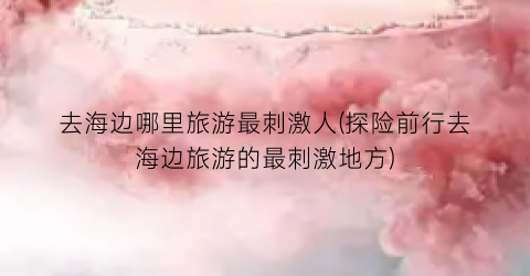 去海边哪里旅游最刺激人(探险前行去海边旅游的最刺激地方)