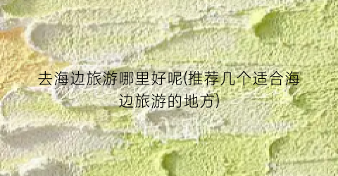 去海边旅游哪里好呢(推荐几个适合海边旅游的地方)