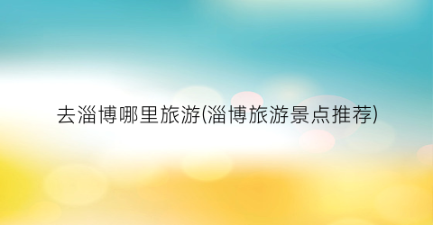 去淄博哪里旅游(淄博旅游景点推荐)