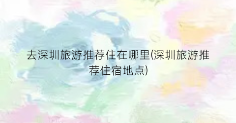 去深圳旅游推荐住在哪里(深圳旅游推荐住宿地点)