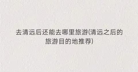 去清远后还能去哪里旅游(清远之后的旅游目的地推荐)