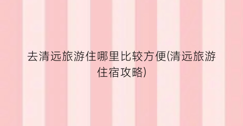 去清远旅游住哪里比较方便(清远旅游住宿攻略)