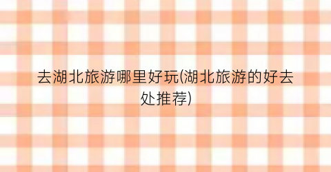 去湖北旅游哪里好玩(湖北旅游的好去处推荐)