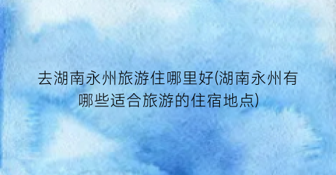 去湖南永州旅游住哪里好(湖南永州有哪些适合旅游的住宿地点)