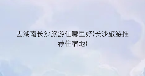 去湖南长沙旅游住哪里好(长沙旅游推荐住宿地)
