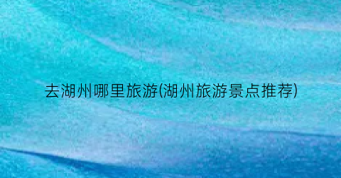 去湖州哪里旅游(湖州旅游景点推荐)
