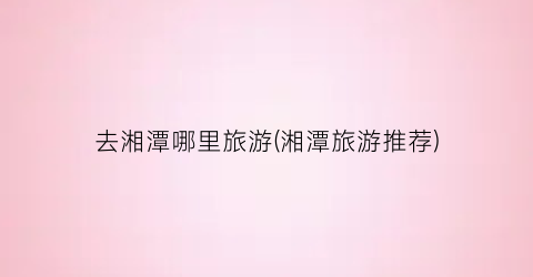 去湘潭哪里旅游(湘潭旅游推荐)