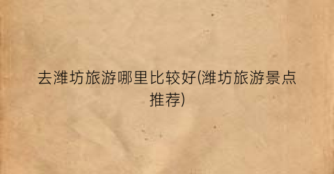 去潍坊旅游哪里比较好(潍坊旅游景点推荐)