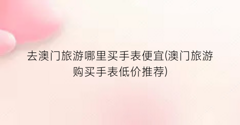 去澳门旅游哪里买手表便宜(澳门旅游购买手表低价推荐)