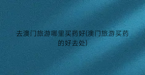去澳门旅游哪里买药好(澳门旅游买药的好去处)