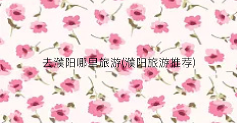 去濮阳哪里旅游(濮阳旅游推荐)
