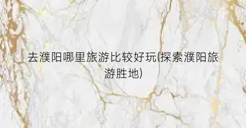 去濮阳哪里旅游比较好玩(探索濮阳旅游胜地)