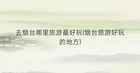 去烟台哪里旅游最好玩(烟台旅游好玩的地方)