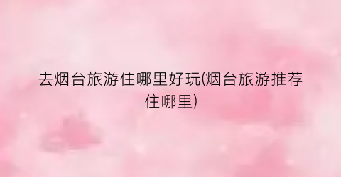 去烟台旅游住哪里好玩(烟台旅游推荐住哪里)