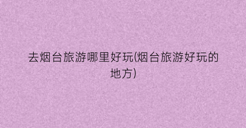 去烟台旅游哪里好玩(烟台旅游好玩的地方)