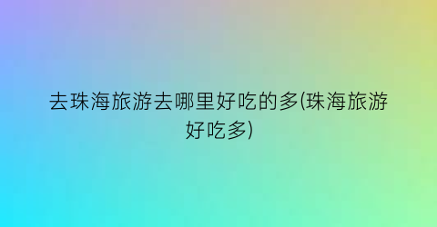 去珠海旅游去哪里好吃的多(珠海旅游好吃多)